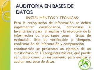 AUDITORIA EN BASES DEAUDITORIA EN BASES DE
DATOSDATOS
INSTRUMENTOS Y TÉCNICAS:
Para la recopilación de información se deben
implementar cuestionarios, entrevistas e
Inventarios y para el análisis y la evolución de la
información es importante tener Guías de
evaluación, lista de verificación o chequeo,
confirmación de información y comparación.
continuación se presentan un ejemplo de un
cuestionario de 10 preguntas básicas, que puede
ser usado como un instrumento para evaluar y
auditar una base de datos.
 