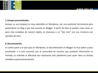 7. Campos personalizados. 
Aunque  su  uso  tampoco  es  muy  extendido  en  Wordpress,  son  una  excelente  herramienta  para 
potencializar  un  blog  y  que  esta  ausente  en  Blogger.  A  par=r  de  ellos  se  pueden  crear  cosas  un 
poco  más  complejas  de  manera  rápida,  un  showcase  o  un  leer  más   con  una  miniatura  con 
ejemplos de ellos. 
 
8. Documentación. 
En contra parte a lo que pasa en Wordpress, la documentación en Blogger es muy pobre y poco 
actualizada,  si  a  esto  aunamos  que  la  comunidad  de  usuarios  que  producen  información  es 
limitada,  se  en=ende  la  diﬁcultad  que  representa  esta  plataforma  para  quien  lleva  un  =empo 
usándola y quiere personalizarla. 
 
 