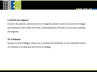 9. GesGón de imágenes. 
Creación  de  galerías,  administración  de  imágenes  desde  el  panel  de  control  de  Blogger 
(actualmente es por medio de Picasa), mul=upload (para más de 5) y una mejor uploader 
de imágenes. 
 
10. Trackbacks. 
Aunque en teoría Blogger cuenta con un sistema de trackbacks, es casi imposible hacerle 
un trackback a un blog que este hecho en Blogger. 
 
 