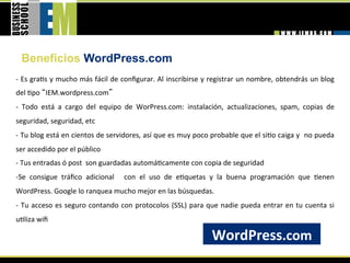 Beneficios WordPress.com
‐ Es gra=s y mucho más fácil de conﬁgurar. Al inscribirse y registrar un nombre, obtendrás un blog 
del =po  IEM.wordpress.com  
‐  Todo  está  a  cargo  del  equipo  de  WorPress.com:  instalación,  actualizaciones,  spam,  copias  de 
seguridad, seguridad, etc 
‐ Tu blog está en cientos de servidores, así que es muy poco probable que el si=o caiga y  no pueda 
ser accedido por el público 
‐ Tus entradas ó post  son guardadas automá=camente con copia de seguridad 
‐ Se  consigue  tráﬁco  adicional    con  el  uso  de  e=quetas  y  la  buena  programación  que  =enen 
WordPress. Google lo ranquea mucho mejor en las búsquedas. 
‐  Tu  acceso  es  seguro  contando  con  protocolos  (SSL)  para  que  nadie  pueda  entrar  en  tu  cuenta  si 
u=liza wiﬁ 
 
                                                                     WordPress.com 
 