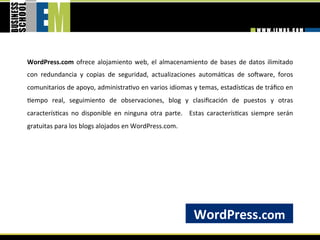WordPress.com  ofrece  alojamiento  web,  el  almacenamiento  de  bases  de  datos  ilimitado 
con  redundancia  y  copias  de  seguridad,  actualizaciones  automá=cas  de  sobware,  foros 
comunitarios de apoyo, administra=vo en varios idiomas y temas, estadís=cas de tráﬁco en 
=empo  real,  seguimiento  de  observaciones,  blog  y  clasiﬁcación  de  puestos  y  otras 
caracterís=cas  no  disponible  en  ninguna  otra  parte.    Estas  caracterís=cas  siempre  serán 
gratuitas para los blogs alojados en WordPress.com. 




                                                             WordPress.com 
 