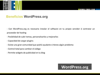 Beneficios WordPress.org


‐  Con  WordPress.org  es  necesario  instalar  el  sobware  en  tu  propio  servidor  ó  contratar  un 
proveedor de hos=ng 
‐ Posibilidad de subir temas, personalizarlos y mejorarlos 
‐ Capacidad de cargar plugins 
‐ Existe una gran comunidad que podrá ayudarte si =enes algún problema 
‐ Control total para cambiar el código 
‐ Permite widgets de publicidad en tu blog 
 



                                                                WordPress.org 
 