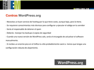 Contras WordPress.org
‐ Necesitas un buen servicio de hos=ng por lo que =ene coste, aunque bajo, pero lo =ene. 
‐ Se requieren conocimientos más técnicos para conﬁgurar y ejecutar el código en tu servidor 
‐ Serás el responsable de detener el spam 
‐ Deberás  manejar los backups ó copias de seguridad 
‐ Cuando una nueva versión de WordPress sale, serás el encargado de actualizar el sobware 
manualmente. 
‐ Si recibes un enorme pico en el tráﬁco tu si=o probablemente caerá a  menos que tengas una 
conﬁguración robusta de alojamiento.  




                                                            WordPress.org 
 