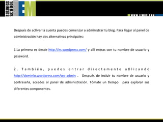 Después de ac=var la cuenta puedes comenzar a administrar tu blog. Para llegar al panel de 
administración hay dos alterna=vas principales: 
 
1. La  primera  es  desde  hhp://es.wordpress.com/  y  allí  entras  con  tu  nombre  de  usuario  y 
password. 


2 .   T a m b i é n ,   p u e d e s   e n t r a r   d i r e c t a m e n t e   u = l i z a n d o 
hhp://dominio.wordpress.com/wp‐admin  .    Después  de  incluir  tu  nombre  de  usuario  y 
contraseña,  accedes  al  panel  de  administración.  Tómate  un  =empo    para  explorar  sus 
diferentes componentes. 
 
 