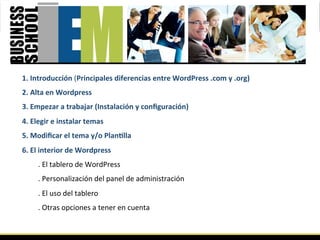 1. Introducción (Principales diferencias entre WordPress .com y .org) 
2. Alta en Wordpress  
3. Empezar a trabajar (Instalación y conﬁguración) 
4. Elegir e instalar temas 
5. Modiﬁcar el tema y/o PlanGlla 
6. El interior de Wordpress 
     . El tablero de WordPress  
     . Personalización del panel de administración  
     . El uso del tablero  
     . Otras opciones a tener en cuenta  
 