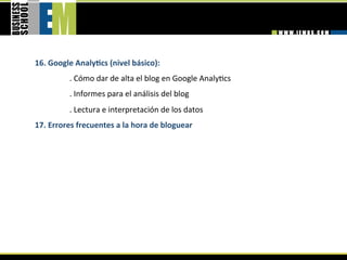 16. Google AnalyGcs (nivel básico): 
          . Cómo dar de alta el blog en Google Analy=cs 
          . Informes para el análisis del blog  
          . Lectura e interpretación de los datos 
17. Errores frecuentes a la hora de bloguear 
 
 