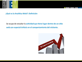 ¿Qué es la AnalíGca Web?: Deﬁnición 



Se ocupa de estudiar la acGvidad que Gene lugar dentro de un siGo 
web con especial énfasis en el comportamiento del visitante. 
 