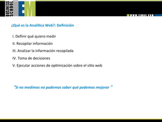 ¿Qué es la AnalíGca Web?: Deﬁnición 

I. Deﬁnir qué quiero medir  
II. Recopilar información  
III. Analizar la información recopilada  
IV. Toma de decisiones  
V. Ejecutar acciones de op=mización sobre el si=o web 
 
 
  Si no medimos no podemos saber qué podemos mejorar   
 
 