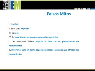 Falsos Mitos 
 
I. Es dimcil  
II. Sólo para expertos  
III. Es cara  
IV. Se necesita un técnico para ponerla en prácGca 
I.  Las  empresas  deben  inverGr  el  10%  de  su  presupuesto  en 
herramientas  
II. InverGr el 90% en gente capaz de analizar los datos que ofrecen las 
herramientas  
 
 