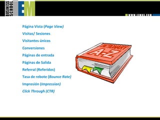 Página Vista (Page View) 
Visitas/ Sesiones 
Visitantes únicos 
Conversiones 
Páginas de entrada 
Páginas de Salida 
Referral (Referidos) 
Tasa de rebote (Bounce Rate) 
Impresión (Impression) 
Click Through (CTR) 
 
 
