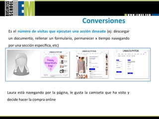 Conversiones 
Es  el  número  de  visitas  que  ejecutan  una  acción  deseada  (ej:  descargar 
un  documento,  rellenar  un  formulario,  permanecer  x  =empo  navegando 
por una sección especíﬁca, etc) 




Laura  está  navegando  por  la  página,  le  gusta  la  camiseta  que  ha  visto  y 
decide hacer la compra online 
 