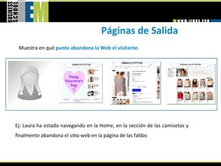 Páginas de Salida 
 Muestra en qué punto abandona la Web el visitante. 




Ej: Laura ha estado navegando en la Home, en la sección de las camisetas y 
ﬁnalmente abandona el si=o web en la página de las faldas 
 