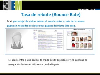 Tasa de rebote (Bounce Rate) 
Es  el  porcentaje  de  visitas  donde  el  usuario  entra  y  sale  de  la  misma 
página sin necesidad de visitar otras páginas del mismo SiGo Web. 




 Ej:  Laura  entra  a  una  página  de  moda  desde  buscadores  y  no  con=nua  la 
 navegación dentro del si=o web al que ha llegado. 
 