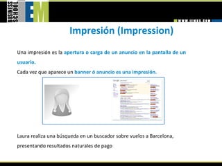 Impresión (Impression) 
Una impresión es la apertura o carga de un anuncio en la pantalla de un 
usuario.  
Cada vez que aparece un banner ó anuncio es una impresión.  




Laura realiza una búsqueda en un buscador sobre vuelos a Barcelona, 
presentando resultados naturales de pago 
 
