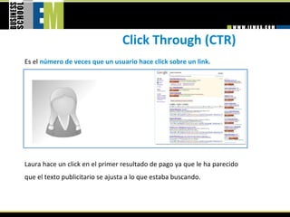 Click Through (CTR) 
Es el número de veces que un usuario hace click sobre un link. 




Laura hace un click en el primer resultado de pago ya que le ha parecido 
que el texto publicitario se ajusta a lo que estaba buscando. 
 