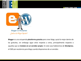 Blogger es una estupenda plataforma gratuita para crear blogs, quizá la mejor dentro de 
las  gratuitas,  sin  embargo  sigue  atrás  respecto  a  otras,  principalmente  respecto  a 
aquellas que se instalan en un servidor propio. En este caso hablaremos de Wordpress, 
el CMS por excelencia para blogs cuando disponemos de un servidor. 
 