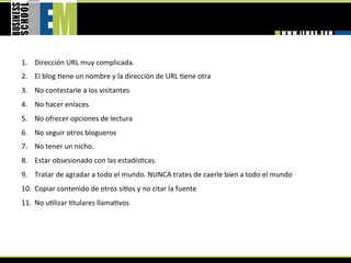 1.  Dirección URL muy complicada. 
2.  El blog =ene un nombre y la dirección de URL =ene otra 
3.  No contestarle a los visitantes 
4.  No hacer enlaces 
5.  No ofrecer opciones de lectura 
6.  No seguir otros blogueros 
7.  No tener un nicho. 
8.  Estar obsesionado con las estadís=cas. 
9.  Tratar de agradar a todo el mundo. NUNCA trates de caerle bien a todo el mundo 
10.  Copiar contenido de otros si=os y no citar la fuente 
11.  No u=lizar =tulares llama=vos 
 