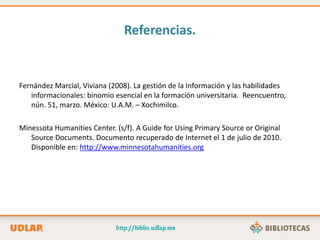 Referencias.
Fernández Marcial, Viviana (2008). La gestión de la Información y las habilidades
informacionales: binomio esencial en la formación universitaria. Reencuentro,
nún. 51, marzo. México: U.A.M. – Xochimilco.
Minessota Humanities Center. (s/f). A Guide for Using Primary Source or Original
Source Documents. Documento recuperado de Internet el 1 de julio de 2010.
Disponible en: http://www.minnesotahumanities.org
 