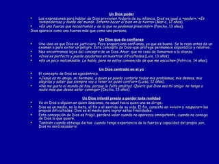 Un Dios poder Las expresiones para hablar de Dios provienen todavía de su infancia. Dios es igual a  «poder». «Es todopoderoso y dueño del mundo. Intenta hacer el bien en la tierra»  (Mario, 12 años). «Es una fuerza que necesitamos y de la que no podemos prescindir»  (Pancho, 13 años). Dios aparece como una fuerza más que como una persona. Un   Dios que da confianza Una idea es que Dios es justiciero. Pero proporciona confianza, ya que es bueno. Se le reza antes de un examen o para evitar un peligro. Este concepto de Dios-que-protege permanece esporádico y relativo.  Nos encontramos lejos del concepto de un Dios-Amor, que no cesa de llamarnos a la alianza.  «Dios es perfecto y puede ayudarnos en nuestras dificultades  (Luis, 13 años). «Es un poco inalcanzable. Le hablo, pero no estoy convencido de que me escuche»  (Patricio, 14 años). Un Dios centrado en el yo El concepto de Dios es egocéntrico. «Jesús es mi amigo, mi hermano, a quien yo puedo contarle todos mis problemas, mis deseos, mis alegrías y saber que siempre voy a tener en quien confiar»  (Luisa, 12 años). «No me gusta el mundo de hoy, porque le falta amistad. Quiero que Dios sea mi amigo: no tengo a nadie más que desee estar conmigo»  (Cecilia, 13 años). Un Dios infantil presto a perder toda realidad Ve en Dios a alguien en quien descansa, no aquel hacia quien uno se dirige. Dios es un medio, no la meta, el fin o el sentido de su vida. El fin, consiste en  «vivir»  y  «superar»  las propias dificultades. Dios es el medio para lograr estas finalidades. Esta concepción de Dios es frágil, perderá valor cuando no aparezca omnipotente, cuando no consiga de Dios lo que quiere. También cuando obtenga éxitos: cuando tenga experiencia de la fuerza y capacidad del propio  yo»,  Dios no será necesario.  
