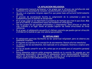 LA AFILIACION RELIGIOSA El adolescente buscará pertenecer a los grupos que le ofrecen una satisfacción más inmediata a su necesidad de inclusión, reconocimiento y autorrealización. Se une a un organismo religioso específico que posee base estructural históricamente definida.  El proceso de socialización facilita la comprensión de la comunidad y pone los fundamentos para el sentido de solidaridad.  En el grupo juega un rol importante la presencia de testigos que viven lo que dicen. Más que en su familia, el adolescente busca sus modelos en otras partes.  Son los grupos los que pueden entusiasmar y comprometer. Ellos ofrecen un ideal de vida cristiana y un lugar donde se pueden superar las falsas atracciones de otras instancias. En el grupo, el adolescente encuentra al  «héroe»  concreto que puede ejercer atracción cristiana en la medida en que vive valores que presenta. EL RITUALISMO El adolescente participa fácilmente de las  «prácticas religiosas»,  pero se observa una dimensión ritualista. El magismo se expresa en la concepción de sacramentos. Buscan efectos inmediatos. La eficacia de los sacramentos, mal explicada en la catequesis, favorece o explica este ritualismo. El rito se puede convertir en un fin, antes que en un medio para el encuentro personal con Dios. Estos elementos mágicos están presentes también en la oración. Es juzgada por  sus  resultados materiales e inmediatos. El adolescente repite mecánicamente fórmulas y gestos  sin  preocuparse de su significado. Cuando no es progresivamente superado, causa y explica el derrumbamiento de la práctica religiosa. 