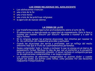 LAS CRISIS RELIGIOSAS DEL ADOLESCENTE   Los adolescentes vivencian: una crisis de la fe: una crisis moral; una crisis de las prácticas religiosas; la aparición de nuevos valores. LA CRISIS DE LA FE Las transformaciones repercuten profundamente sobre el acto de fe. El adolescente va descubriendo su capacidad de razonamiento. Esto lo lleva a razonar por razonar, discutir por discutir. Aprende a razonar y a usar la lógica formal. En lo religioso surgen las primeras objeciones. Son intentos por razonar la fe. Se contentan con   respuestas precisas y puntuales. Cuando las objeciones son serias y profundas, son un reflejo del medio ambiente más que el fruto de cuestionamientos personales. Desea comprender todo y tiende a rechazar lo que no encaja en un marco de pensamiento formal. Rechaza la idea de que  «es un misterio»  y lo encuentra como un recurso  «demasiado cómodo».  A veces rechaza al catequista porque no da explicaciones comprensibles, o se niega a explicar. Los adolescentes de ambientes evangelizados no  quieren dudar;  y cuando surgen las dudas, la s sufren como faltas, como pecados.  Por eso necesitan respuestas tranquilizadoras.  