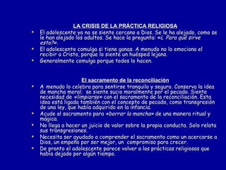 LA CRISIS DE LA PRÁCTICA RELIGIOSA El adolescente ya no se siente cercano a Dios. Se le ha alejado, como se le han alejado los adultos. Se hace la pregunta: «¿   Para qué sirve esto?». El adolescente comulga si tiene ganas. A menudo no lo emociona el recibir a Cristo, porque lo siente un huésped lejano. Generalmente comulga porque todos lo hacen. El sacramento de la reconciliación A   menudo lo celebra para sentirse tranquilo y seguro. Conserva la idea de mancha moral;  se siente sucio moralmente por el pecado. Siente necesidad de  «limpiarse»  con el sacramento de la reconciliación. Esta idea está ligada también con el concepto de pecado, como transgresión de una ley, que había adquirido en la infancia. Acude al sacramento para  «borrar la mancha»  de una manera ritual y mágica. No llega a hacer un juicio de valor sobre la propia conducta. Solo relata sus transgresiones. Necesita ser ayudado a comprender el sacramento como un acercarse a Dios, un empeño por ser mejor, un  compromiso para crecer. De pronto el adolescente parece volver a las prácticas religiosas que había dejado por algún tiempo.  