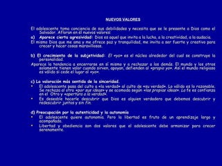 NUEVOS VALORES El adolescente toma conciencia de sus debilidades y necesita que se le presente a Dios como el Salvador. Afloran en él nuevos valores: a) Aparece cierta agresividad:  Dios es aquel que invita a la lucha, a la creatividad, a la audacia. El mismo Dios que me ama y me ofrece paz y tranquilidad, me invita a ser fuerte y creativo para crecer y hacer cosas maravillosas. b) El crecimiento de la subjetividad:  El «yo»  es el núcleo alrededor del cual se construye la personalidad.  Aparece la tendencia a encerrarse en sí mismo y a rechazar a los demás. El mundo y los otros solamente tienen valor cuando sirven, apoyan, defienden al  «propio yo».  Así el mundo religioso es válido si cede el lugar al  «yo». c) La valoración más sentida de la sinceridad. El adolescente pasa del culto a «la verdad» al culto de «su verdad». Lo válido es lo razonable. Se rechaza al otro  «por sus ideas»  y se acomoda según  «las propias ideas». La  fe es confianza en el  Otro y  «apertura a la verdad».  Es deseable hacerle descubrir que Dios es alguien verdadero que debemos descubrir y redescubrir juntos y sin  fin. d) Preocupación por la autenticidad y la autonomía El adolescente quiere autonomía. Pero la libertad es fruto de un aprendizaje largo y acompañado.  Libertad y obediencia son dos valores que el adolescente debe armonizar para crecer serenamente. 