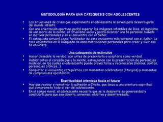 METODOLOGÍA PARA UNA CATEQUESIS CON ADOLESCENTES Las situaciones de crisis que experimenta el adolescente le sirven para desarraigarlo del mundo infantil. Con una orientación oportuna podrá superar las imágenes infantiles de Dios, el legalismo de una moral de la norma, el ritualismo vacío y podrá alcanzar una fe personal, basada en motivos personales y en el encuentro con el Señor. El catequista actuará como facilitador de este encuentro más personal con el Señor. Le toca orientarlos en la búsqueda de esas motivaciones personales para creer y vivir esa fe en Cristo. Una catequesis de estímulos Hacer deseable la verdad, aún antes de presentarla o aceptarla como verdad. Hablar antes al corazón que a la mente, estimulando con la presentación de personajes modelos, en los cuales el adolescente puede proyectarse y reconocerse (héroes, santos, personajes bíblicos...). Completar el encuentro catequístico con momentos celebrativos (liturgias) y momentos de compromisos apostólicos. Espiritualidad orientada hacia el   futuro Hay que revisar y remotivar la adhesión a Cristo, que lanza a una aventura espiritual que compromete todo el ser del adolescente. En el campo moral, el adolescente necesita que se le despierte su generosidad y canalizarla para que sea abierta, universal, oblativa y desinteresada. 