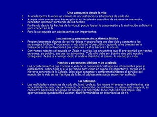 Una catequesis desde la vida Al adolescente lo rodea un cúmulo de circunstancias y situaciones de cada día. Aunque usan conceptos y hacen gala de su incipiente capacidad de razonar en abstracto, necesitan aprender partiendo de los hechos. Partiendo desde los hechos de la vida, él puede lograr la comprensión y la motivación suficiente para crecer en la fe. Para la catequesis con adolescentes son importantes: Los hechos y personajes de la Historia Bíblica Proporcionaremos algunos datos históricos y geográficos que den vida y contexto a los personajes bíblicos. Procuremos ir más allá de lo anecdótico, guiando a los jóvenes en la búsqueda de las motivaciones que conducen a estos héroes a la acción. Centremos nuestra catequesis en Jesús y su vida: los encuentros que él protagonizó con tantas personas, su palabra, sus gestos salvadores. Todo ello debe ser fuente viva para nuestra catequesis. Jesús es el amigo ideal; el modelo absoluto; el camino, la verdad y la vida. Hechos y personajes bíblicos y de la Iglesia Los acontecimientos que forman la vida de la comunidad cristiana son interesantes para el adolescente, sobre todo si él o su familia participan en alguna. Es importante, porque en la historia concreta de la Iglesia, Dios sigue actuando y comprometiéndonos al servicio del mundo. En la vida de los testigos de la fe, el adolescente puede encontrar estímulo. Lo cotidiano Las realidades y vivencias de cada día, la naturaleza, los nuevos intereses y sentimientos, sus necesidades de amor, de pertenencia, de valoración, de autonomía, su desarrollo corporal, su creciente necesidad del grupo de amigos y el horizonte social cada vez más amplio; son oportunidades que debemos valorar, transformándolas en experiencias de fe. 
