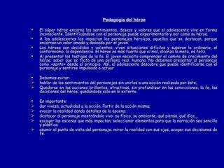 Pedagogía del héroe El súper héroe encarna los sentimientos, deseos y valores que el adolescente vive en forma inconsciente. Identificándose con el personaje puede experimentarlo y ser como su héroe. A los adolescentes los impactan los personajes heroicos, aquellos que se destacan, porque encarnan un valor amado y deseado por el joven.  Los héroes son decididos y valientes; viven situaciones difíciles y superan lo ordinario, el conformismo, la dependencia. El héroe es más fuerte que el mal, alcanza la meta, es feliz. Al presentar los testigos de la fe. El joven necesita comprender el camino de crecimiento del héroe; saber que se trata de una persona real, humana. No debemos presentar al personaje como  «santo»  desde el principio. Así, el adolescente descubre que puede identificarse con el personaje y sentirse impulsado a actuar Debemos evitar: hablar de los sentimientos del personajes sin unirlos a una acción realizada por éste; Quedarse en las acciones brillantes, atractivas, sin profundizar en las convicciones, la fe, las decisiones del héroe; quedándose sólo en lo externo. Es importante: dar viveza, actualidad a la acción. Partir de la acción misma; evocar la realidad dando detalles de la escena; destacar al personaje mostrándolo vivo: su físico, su ambiente, qué piensa, qué dice... escoger las escenas que más impactan; seleccionar elementos para que la narración sea sencilla y plástica; asumir el punto de vista del personaje; mirar la realidad con sus ojos, acoger sus decisiones de fe. 