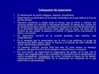 Catequesis de esperanza El adolescente se siente inseguro, inquieto, inconstante.  Experimenta su debilidad con la misma intensidad con la que admira la fuerza de sus héroes.  Necesita encontrar a Jesús como el Amigo, que lo invita a realizar sus mejores sueños de felicidad y realización personal. El Amigo que cuenta con su colaboración para realizar un magnífico proyecto en bien de las personas y de la sociedad. Necesita sentirlo como aquel que lo acoge, tal como es: lo levanta de sus caídas, le muestra el camino, lo apoya en su crecimiento, lo llama a una misión. Es importante iniciarlo en la oración personal, más realista, más comprometida. En el mensaje que le anunciamos con la vida y con palabras, el grupo de adolescentes debe poder captar la fuerza y la belleza de este  «mundo de Dios»,  maravilloso y plenificante. Un mensaje realista, porque Dios nos ama tal como somos; un mensaje dinámico, porque Dios nos invita siempre a convertirnos y a mejorar. Por otra parte, es importante la experiencia del grupo, en el que viva la alegría del compañerismo y de la amistad. Es necesario que el adolescente se sienta acompañado, trabajando con otros, sintiendo el apoyo de los demás; redescubriendo el NOSOTROS de la comunidad de creyentes en la que desarrolla su personalidad. 