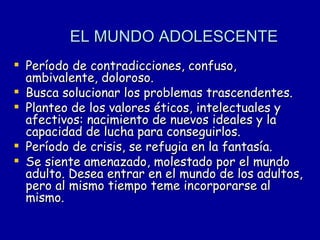 EL MUNDO ADOLESCENTE   Período de contradicciones, confuso, ambivalente, doloroso.  Busca solucionar los problemas trascendentes. Planteo de los valores éticos, intelectuales y afectivos: nacimiento de nuevos ideales y la capacidad de lucha para conseguirlos. Período de crisis, se refugia en la fantasía.  Se siente amenazado, molestado por el mundo adulto. Desea entrar en el mundo de los adultos, pero al mismo tiempo teme incorporarse al mismo. 