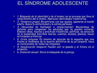 EL SÍNDROME ADOLESCENTE   1. Búsqueda de la identidad y de sí mismo:  es un proceso que lleva al conocimiento del sí mismo. Aparecen identidades transitorias. 2. Tendencia grupal: E ncontrarse con sus iguales, oponerse al mundo adulto. Busca la uniformidad y la estima personal.  3. Necesidad de fantasear e intelectualizar:  Mecanismos de defensa para compensar las pérdidas que no pueden evitarse. Elabora ideas, teorías y prácticas filosóficas, políticas, de salvación de la humanidad. Escriben diarios, cuentos, novelas, poesías, hacen actividades artísticas. 4.  Crisis religiosa:  Es intento de solución de la angustia que vive frente al fenómeno de la muerte definitiva de su yo corporal. Hace un revisionismo de todas las religiones.  5. Desubicación temporal:  Pueden unir el pasado y el futuro en el presente.  6.  Evolución sexual: I nicia la búsqueda de la pareja.  