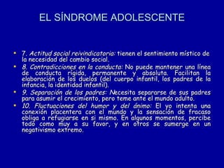 EL SÍNDROME ADOLESCENTE 7.  Actitud social reivindicatoria:  tienen el sentimiento místico de la necesidad del cambio social. 8. Contradicciones en la conducta:  No puede mantener una línea de conducta rígida, permanente y absoluta. Facilitan la elaboración de los duelos (del cuerpo infantil, los padres de la infancia, la identidad infantil). 9. Separación de los padres: N ecesita separarse de sus padres para asumir el crecimiento, pero teme ante el mundo adulto.  10. Fluctuaciones del humor y del ánimo:  El yo intenta una conexión placentera con el mundo y la sensación de fracaso obliga a refugiarse en si mismo. En algunos momentos, percibe todo como muy a su favor, y en otros se sumerge en un negativismo extremo. 