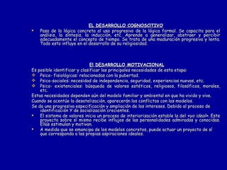 EL DESARROLLO COGNOSClTIVO Pasa de la lógica concreta al uso progresivo de la lógica formal. Se capacita para el análisis, la síntesis, la inducción, etc. Aprende a generalizar, abstraer y percibir adecuadamente el concepto de tiempo. Se trata de una maduración progresiva y lenta. Todo esto influye en el desarrollo de su religiosidad. El DESARROLLO MOTIVACIONAL Es posible identificar y clasificar las principales necesidades de esta etapa: Psico- fisiológicas: relacionadas con la pubertad. Psico-sociales: necesidad de independencia, seguridad, experiencias nuevas, etc. Psico- existenciales: búsqueda de valores estéticos, religiosos, filosóficos, morales, etc. Estas necesidades dependen aún del modelo familiar y ambiental en que ha vivido y vive. Cuando se acentúe la desatelización, aparecerán los conflictos con los modelos. Se da una progresiva especificación y ampliación de los intereses. Debido al proceso de identificación Y de socialización crecientes. El sistema de valores inicia un proceso de interiorización estable la del  «yo ideal».  Este proyecto sobre sí mismo recibe influjos de las personalidades admiradas y conocidas. Ellas estimulan y motivan.  A medida que se emancipa de los modelos concretos, puede actuar un proyecto de sí que corresponda a las propias aspiraciones ideales.  