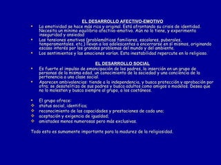 EL DESARROLLO AFECTIVO-EMOTIVO La emotividad se hace más rica y original. Está afrontando su crisis de identidad. Necesita un mínimo equilibrio afectivo-emotivo. Aún no lo tiene, y experimenta inseguridad y ansiedad  Las tensiones emotivas (problemáticas familiares, escolares, puberales, temperamentales. etc.) llevan a los adolescentes a encerrarse en sí mismos, originando escaso interés por los grandes problemas del mundo y del ambiente. Los sentimientos y las emociones varían. Esta inestabilidad repercute en lo religioso. EL DESARROLLO SOCIAL Es fuerte el impulso de emancipación de los padres, la inserción en un grupo de personas de la misma edad, un conocimiento de la sociedad y una conciencia de la pertenencia a una clase social. Aparecen ambivalencias: tiende a la independencia, y busca protección y aprobación por otra; se desatelitiza de sus padres y busca adultos como amigos o modelos. Desea que no lo molesten y busca siempre al grupo, a los coetáneos. El grupo ofrece: status social, identifica; reconocimiento de las capacidades y prestaciones de cada uno; aceptación y exigencia de igualdad; amistades menos numerosas pero más exclusivas. Todo esto es sumamente importante para la madurez de la religiosidad. 