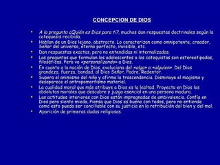 CONCEPCIÓN DE DIOS A la pregunta ¿Quién es Dios para ti?,  muchos dan respuestas doctrinales según la catequesis recibida. Hablan de un Dios lejano, abstracto. Lo caracterizan como omnipotente, creador, Señor del universo, eterno perfecto, invisible, etc. Dan respuestas exactas, pero no entendidas ni internalizadas. Las preguntas que formulan los adolescentes a los catequistas son estereotipadas, filosóficas. Pero va  «personalizando»  a Dios.  En cuanto a la noción de Dios, evoluciona del  «algo»  a  «alguien» . Del Dios grandeza, fuerza, bondad, al Dios Señor, Padre, Redentor. Supera el animismo del niño y afirma la trascendencia. Disminuye el magismo y desaparece el antropomorfismo material. La cualidad moral que más atribuye a Dios es la lealtad. Proyecta en Dios los absolutos morales que descubre y juzga esencial en una persona madura. Las actitudes interiores con Dios están impregnadas de ambivalencia. Confía en Dios pero siente miedo. Piensa que Dios es bueno con todos, pero no entiende como esto pueda ser conciliable con su justicia en la retribución del bien y del mal. Aparición de primeras dudas religiosas. 