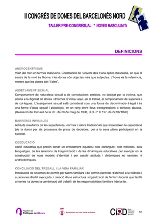 DEFINICIONS


ANDROCENTRISME
Visió del món en termes masculins. Construcció de l’univers des d’una òptica masculina, en què el
centre de la visió és l’home, i les dones són objectes més que subjectes. L’home és la referència,
mentre que les dones són “l’altre”.

ASSETJAMENT SEXUAL
Comportament de naturalesa sexual o de connotacions sexistes, no desitjat per la víctima, que
afecta a la dignitat de dones i d'homes S'inclou aquí, en el treball, el comportament de superiors i
de col·legues. L'assetjament sexual està considerat com una forma de discriminació il·legal i és
una forma d'abús sexual i psicològic, en un rang entre lleus transgressions a seriosos abusos.
(Resolució del Consell de la UE, de 29 de maig de 1990, D.O. nº C 157, de 27/06/1990)

BARRERES INVISIBLES
Actituds resultants de les expectatives, normes i valors tradicionals que impedeixen la capacitació
(de la dona) per als processos de presa de decisions, per a la seva plena participació en la
societat.

COEDUCACIÓ
Acció educativa que pretén donar un enfocament equitatiu dels continguts, dels mètodes, dels
llenguatges, de les relacions de l’organització i de les dinàmiques educatives per avançar en la
construcció de nous models d’identitat i per assolir actituds i dinàmiques no sexistes ni
androcèntriques.

CONCILIACIÓ DEL TREBALL I LA VIDA FAMILIAR
Introducció de sistemes de permís per raons familiars i de permís parental, d'atenció a la infància i
a persones d'edat avançada, i creació d'una estructura i organització de l'entorn laboral que faciliti
a homes i a dones la combinació del treball i de les responsabilitats familiars i de la llar.




                                                                                                   10
 