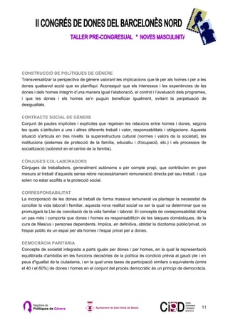 CONSTRUCCIÓ DE POLÍTIQUES DE GÈNERE
Transversalitzar la perspectiva de gènere valorant les implicacions que té per als homes i per a les
dones qualsevol acció que es planifiqui. Aconseguir que els interessos i les experiències de les
dones i dels homes integrin d’una manera igual l’elaboració, el control i l’avaluació dels programes,
i que les dones i els homes se’n puguin beneficiar igualment, evitant la perpetuació de
desigualtats.

CONTRACTE SOCIAL DE GÈNERE
Conjunt de pautes implícites i explícites que regeixen les relacions entre homes i dones, segons
les quals s’atribuïen a uns i altres diferents treball i valor, responsabilitats i obligacions. Aquesta
situació s'articula en tres nivells: la superestructura cultural (normes i valors de la societat), les
institucions (sistemes de protecció de la família, educatiu i d'ocupació, etc.) i els processos de
socialització (sobretot en el centre de la família).

CÒNJUGES COL·LABORADORS
Cònjuges de treballadors, generalment autònoms o per compte propi, que contribuïen en gran
mesura al treball d'aquests sense rebre necessàriament remuneració directa pel seu treball, i que
solen no estar acollits a la protecció social.

CORRESPONSABILITAT
La incorporació de les dones al treball de forma massiva remunerat va plantejar la necessitat de
conciliar la vida laboral i familiar, aquesta nova realitat social va ser la qual va determinar que es
promulgarà la Llei de conciliació de la vida familiar i laboral. El concepte de coresponsabilitat dóna
un pas més i comporta que dones i homes es responsabilitzin de les tasques domèstiques, de la
cura de filles/us i persones dependents. Implica, en definitiva, oblidar la dicotomia públic/privat, on
l'espai públic és un espai per als homes i l'espai privat per a dones.

DEMOCRÀCIA PARITÀRIA
Concepte de societat integrada a parts iguals per dones i per homes, en la qual la representació
equilibrada d'ambdós en les funcions decisòries de la política és condició prèvia al gaudi ple i en
peus d'igualtat de la ciutadania, i en la qual unes taxes de participació similars o equivalents (entre
el 40 i el 60%) de dones i homes en el conjunt del procés democràtic és un principi de democràcia.




                                                                                                    11
 