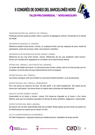 DESEGREGACIÓN DEL MERCAT DE TREBALL
Polítiques amb les quals es pretén reduir o suprimir la segregació vertical i horitzontal en el mercat
de treball.

DIFERÈNCIA DEGUDA AL GENERE
Diferència existent entre dones i homes, en qualsevol àmbit, pel que respecta als seus nivells de
participació, accés als recursos, drets, remuneració o beneficis.

DIFERÈNCIA DE RETRIBUCIÓ ENTRE DONES I HOMES
Diferencia de sou mig entre homes i dones. Diferències de sou que existeixen entre homes i
dones com resultat de la segregació en el treball o de la discriminació directa.

DIVISIÓ DEL TREBALL (EN FUNCIÓ DEL GÈNERE)
La divisió del treball remunerat i no remunerat entre homes i dones, tant en la vida privada com en
la pública, en funció dels rols que tradicionalment se'ls ha assignat.

DIVISIÓ SEXUAL DEL TREBALL
Les dones carreguen amb tot el treball no remunerat (treball domèstic i cura de persones)

DIVISIÓ SEXUAL DEL TREBALL REMUNERAT
Per a les dones es reserven els llocs “de baix perfil” o de “perfil assistencial”. Els salaris de les
dones són més baixos i les dones tenen la majoria dels contractes de treball parcial.

EQUITAT ENTRE HOMES I DONES
Imparcialitat en el tracte a homes i dones. Pot tractar-se d'igualtat en el tracte o d'un tracte
diferent, però que es considera equivalent en termes de drets, beneficis, obligacions i oportunitats.

EXPECTATIVES DEL MÓN LABORAL
Els barons han de tenir disponibilitat total cap al treball. Ningú espera que les dones se superin en
el treball perquè se suposa que es deuen a la llar.

FALTA D'INDEPENDÈNCIA ECONÒMICA
Per falta d'ingressos o ingressos baixos per treballs precaris, inestables de temps parcial.




                                                                                                   12
 
