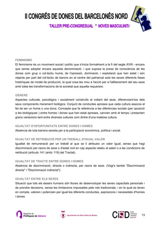 FEMINISMO
El feminisme és un moviment social i polític que s'inicia formalment a la fi del segle XVIII - encara
que sense adoptar encara aquesta denominació- i que suposa la presa de consciència de les
dones com grup o col·lectiu humà, de l'opressió, dominació, i explotació que han estat i són
objecte per part del col·lectiu de barons en el centre del patriarcat sota les seves diferents fases
històriques de model de producció, la qual cosa les mou a l'acció per a l'alliberament del seu sexe
amb totes les transformacions de la societat que aquella requereixi.

GÈNERE
Aspectes culturals, psicològics i socialment construïts al voltant del sexe, diferenciant-los dels
seus components merament biològics. Conjunt de conductes apreses que cada cultura associa al
fet de ser un home o una dona. Concepte que fa referència a les diferències socials (per oposició
a les biològiques ) entre homes i dones que han estat apreses, canvien amb el temps i presenten
grans variacions tant entre diverses cultures com dintre d'una mateixa cultura.

IGUALTAT D'OPORTUNITATS ENTRE DONES I HOMES
Absència de tota barrera sexista per a la participació econòmica, política i social.

IGUALTAT DE RETRIBUCIÓ PER UN TREBALL D'IGUAL VALOR
Igualtat de remuneració per un treball al que se li atribueix un valor igual, sense que hagi
discriminació per raons de sexe o d'estat civil en cap aspecte relatiu al salari o a les condicions de
retribució (articulo 141 (antic 119) del Tractat).

IGUALTAT DE TRACTE ENTRE DONES I HOMES
Absència de discriminació, directa o indirecta, per raons de sexe. (Vegi's també "Discriminació
directa" i "Discriminació indirecta").

IGUALTAT ENTRE ELS SEXES
Situació que tots els éssers humans són lliures de desenvolupar les seves capacitats personals i
de prendre decisions, sense les limitacions imposades pels rols tradicionals, i en la qual es tenen
en compte, valoren i potencien per igual les diferents conductes, aspiracions i necessitats d'homes
i dones.




                                                                                                   13
 