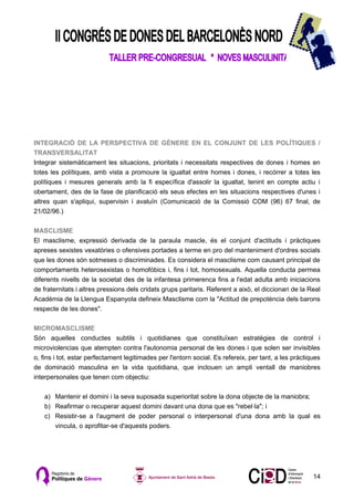 INTEGRACIÓ DE LA PERSPECTIVA DE GÈNERE EN EL CONJUNT DE LES POLÍTIQUES /
TRANSVERSALITAT
Integrar sistemàticament les situacions, prioritats i necessitats respectives de dones i homes en
totes les polítiques, amb vista a promoure la igualtat entre homes i dones, i recórrer a totes les
polítiques i mesures generals amb la fi específica d'assolir la igualtat, tenint en compte actiu i
obertament, des de la fase de planificació els seus efectes en les situacions respectives d'unes i
altres quan s'apliqui, supervisin i avaluïn (Comunicació de la Comissió COM (96) 67 final, de
21/02/96.)

MASCLISME
El masclisme, expressió derivada de la paraula mascle, és el conjunt d'actituds i pràctiques
apreses sexistes vexatòries o ofensives portades a terme en pro del manteniment d'ordres socials
que les dones són sotmeses o discriminades. Es considera el masclisme com causant principal de
comportaments heterosexistas o homofóbics i, fins i tot, homosexuals. Aquella conducta permea
diferents nivells de la societat des de la infantesa primerenca fins a l'edat adulta amb iniciacions
de fraternitats i altres pressions dels cridats grups paritaris. Referent a això, el diccionari de la Real
Acadèmia de la Llengua Espanyola defineix Masclisme com la "Actitud de prepotència dels barons
respecte de les dones".

MICROMASCLISME
Són aquelles conductes subtils i quotidianes que constituïxen estratègies de control i
microviolencias que atempten contra l'autonomia personal de les dones i que solen ser invisibles
o, fins i tot, estar perfectament legitimades per l'entorn social. Es refereix, per tant, a les pràctiques
de dominació masculina en la vida quotidiana, que inclouen un ampli ventall de maniobres
interpersonales que tenen com objectiu:

   a) Mantenir el domini i la seva suposada superioritat sobre la dona objecte de la maniobra;
   b) Reafirmar o recuperar aquest domini davant una dona que es "rebel·la"; i
   c) Resistir-se a l'augment de poder personal o interpersonal d'una dona amb la qual es
      vincula, o aprofitar-se d'aquests poders.




                                                                                                       14
 