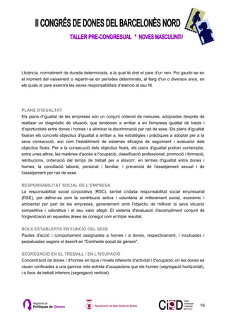 Llicència, normalment de durada determinada, a la qual té dret el pare d'un nen. Pot gaudir-se en
el moment del naixement o repartir-se en períodes determinats, al llarg d'un o diversos anys, en
els quals el pare exercirà les seves responsabilitats d'atenció al seu fill.




PLANS D’IGUALTAT
Els plans d'igualtat de les empreses són un conjunt ordenat de mesures, adoptades després de
realitzar un diagnòstic de situació, que tendeixen a arribar a en l'empresa igualtat de tracte i
d'oportunitats entre dones i homes i a eliminar la discriminació per raó de sexe. Els plans d'igualtat
fixaran els concrets objectius d'igualtat a arribar a, les estratègies i pràctiques a adoptar per a la
seva consecució, així com l'establiment de sistemes eficaços de seguiment i avaluació dels
objectius fixats. Per a la consecució dels objectius fixats, els plans d'igualtat podran contemplar,
entre unes altres, les matèries d'accés a l'ocupació, classificació professional, promoció i formació,
retribucions, ordenació del temps de treball per a afavorir, en termes d'igualtat entre dones i
homes, la conciliació laboral, personal i familiar, i prevenció de l'assetjament sexual i de
l'assetjament per raó de sexe.

RESPONSABILITAT SOCIAL DE L’EMPRESA
La responsabilitat social corporativa (RSC), també cridada responsabilitat social empresarial
(RSE), pot definir-se com la contribució activa i voluntària al millorament social, econòmic i
ambiental per part de les empreses, generalment amb l'objectiu de millorar la seva situació
competitiva i valorativa i el seu valor afegit. El sistema d'avaluació d'acompliment conjunt de
l'organització en aquestes àrees és conegut com el triple resultat.

ROLS ESTABLERTS EN FUNCIÓ DEL SEXE
Pautes d'acció i comportament assignades a homes i a dones, respectivament, i inculcades i
perpetuades segons el descrit en "Contracte social de gènere".

SEGREGACIÓ EN EL TREBALL / EN L'OCUPACIÓ
Concentració de dones i d'homes en tipus i nivells diferents d'activitat i d'ocupació, on les dones es
veuen confinades a una gamma més estreta d'ocupacions que els homes (segregació horitzontal),
i a llocs de treball inferiors (segregació vertical).




                                                                                                   16
 