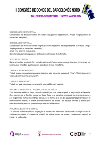 SEGREGACIÓ HORITZONTAL
Concentració de dones i d'homes en sectors i ocupacions específiques. (Vegi's "Segregació en el
treball / en l'ocupació").

SEGREGACIÓ VERTICAL
Concentració de dones i d'homes en graus i nivells específics de responsabilitat o de llocs. (Vegi's
"Segregació en el treball / en l'ocupació").
SEXE (EN SENTIT BIOLÒGIC)
Característiques biològiques que distingeixen al mascle de la femella.

SOSTRE DE CRISTALL
Barrera invisible resultant d'un complex entramat d'estructures en organitzacions dominades per
barons, que impedeix que les dones accedeixin a llocs importants.

TREBALL NO REMUNERAT
Treball que no comporta remuneració directa o altra forma de pagament. (Vegi's "Reconeixement i
valoració del treball no remunerat").

TREBALL REMUNERAT
Treball pel qual es rep una remuneració en metàl·lic o en espècie.

VIOLÈNCIA DOMÈSTICA / VIOLÈNCIA EN LA FAMÍLIA
Tota forma de violència física, sexual o psicològica que posa en perill la seguretat o el benestar
d'un membre de la família: recurs per força física o al xantatge emocional; amenaces de recurs
per força física, inclosa la violència sexual, en la família o la llar. En aquest concepte s'inclouen el
maltractament infantil, el incest, el maltractament de dones i els abusos sexuals o d'altre tipus
contra qualsevol persona que convisqui sota el mateix sostre.

VIOLÈNCIA SEXISTA O SEXUAL
Tot tipus de violència exercida mitjançant el recurs o les amenaces de recórrer a la força física o al
xantatge emocional; s'inclouen la violació, el maltractament de dones, l'assetjament sexual, el
incest i la pederastia.




                                                                                                     17
 