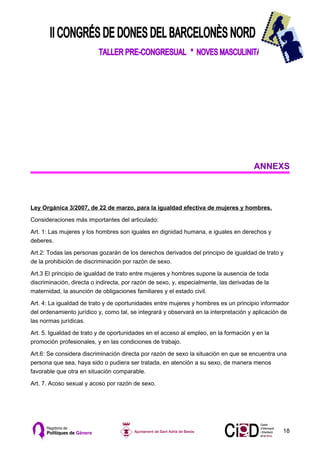 ANNEXS



Ley Orgánica 3/2007, de 22 de marzo, para la igualdad efectiva de mujeres y hombres.

Consideraciones más importantes del articulado:

Art. 1: Las mujeres y los hombres son iguales en dignidad humana, e iguales en derechos y
deberes.

Art.2: Todas las personas gozarán de los derechos derivados del principio de igualdad de trato y
de la prohibición de discriminación por razón de sexo.

Art.3 El principio de igualdad de trato entre mujeres y hombres supone la ausencia de toda
discriminación, directa o indirecta, por razón de sexo, y, especialmente, las derivadas de la
maternidad, la asunción de obligaciones familiares y el estado civil.

Art. 4: La igualdad de trato y de oportunidades entre mujeres y hombres es un principio informador
del ordenamiento jurídico y, como tal, se integrará y observará en la interpretación y aplicación de
las normas jurídicas.

Art. 5. Igualdad de trato y de oportunidades en el acceso al empleo, en la formación y en la
promoción profesionales, y en las condiciones de trabajo.

Art.6: Se considera discriminación directa por razón de sexo la situación en que se encuentra una
persona que sea, haya sido o pudiera ser tratada, en atención a su sexo, de manera menos
favorable que otra en situación comparable.

Art. 7. Acoso sexual y acoso por razón de sexo.




                                                                                                 18
 