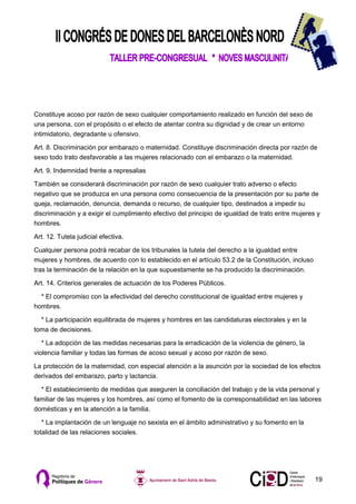 Constituye acoso por razón de sexo cualquier comportamiento realizado en función del sexo de
una persona, con el propósito o el efecto de atentar contra su dignidad y de crear un entorno
intimidatorio, degradante u ofensivo.

Art. 8. Discriminación por embarazo o maternidad. Constituye discriminación directa por razón de
sexo todo trato desfavorable a las mujeres relacionado con el embarazo o la maternidad.

Art. 9. Indemnidad frente a represalias

También se considerará discriminación por razón de sexo cualquier trato adverso o efecto
negativo que se produzca en una persona como consecuencia de la presentación por su parte de
queja, reclamación, denuncia, demanda o recurso, de cualquier tipo, destinados a impedir su
discriminación y a exigir el cumplimiento efectivo del principio de igualdad de trato entre mujeres y
hombres.

Art. 12. Tutela judicial efectiva.

Cualquier persona podrá recabar de los tribunales la tutela del derecho a la igualdad entre
mujeres y hombres, de acuerdo con lo establecido en el artículo 53.2 de la Constitución, incluso
tras la terminación de la relación en la que supuestamente se ha producido la discriminación.

Art. 14. Criterios generales de actuación de los Poderes Públicos.

  * El compromiso con la efectividad del derecho constitucional de igualdad entre mujeres y
hombres.

  * La participación equilibrada de mujeres y hombres en las candidaturas electorales y en la
toma de decisiones.

   * La adopción de las medidas necesarias para la erradicación de la violencia de género, la
violencia familiar y todas las formas de acoso sexual y acoso por razón de sexo.

La protección de la maternidad, con especial atención a la asunción por la sociedad de los efectos
derivados del embarazo, parto y lactancia.

  * El establecimiento de medidas que aseguren la conciliación del trabajo y de la vida personal y
familiar de las mujeres y los hombres, así como el fomento de la corresponsabilidad en las labores
domésticas y en la atención a la familia.

   * La implantación de un lenguaje no sexista en el ámbito administrativo y su fomento en la
totalidad de las relaciones sociales.




                                                                                                   19
 