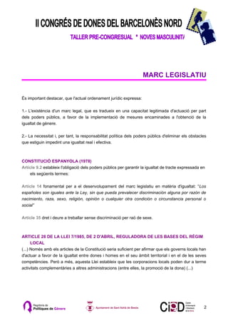 MARC LEGISLATIU


És important destacar, que l'actual ordenament jurídic expressa:

1.- L'existència d'un marc legal, que es tradueix en una capacitat legitimada d'actuació per part
dels poders públics, a favor de la implementació de mesures encaminades a l'obtenció de la
igualtat de gènere.

2.- La necessitat i, per tant, la responsabilitat política dels poders públics d'eliminar els obstacles
que estiguin impedint una igualtat real i efectiva.



CONSTITUCIÓ ESPANYOLA (1978)
Article 9.2 estableix l'obligació dels poders públics per garantir la igualtat de tracte expressada en
    els següents termes:

Article 14 fonamental per a el desenvolupament del marc legislatiu en matèria d'igualtat: “Los
españoles son iguales ante la Ley, sin que pueda prevalecer discriminación alguna por razón de
nacimiento, raza, sexo, religión, opinión o cualquier otra condición o circunstancia personal o
social”

Article 35 dret i deure a treballar sense discriminació per raó de sexe.



ARTICLE 28 DE LA LLEI 7/1985, DE 2 D'ABRIL, REGULADORA DE LES BASES DEL RÈGIM
      LOCAL
(...) Només amb els articles de la Constitució seria suficient per afirmar que els governs locals han
d'actuar a favor de la igualtat entre dones i homes en el seu àmbit territorial i en el de les seves
competències. Però a més, aquesta Llei estableix que les corporacions locals poden dur a terme
activitats complementàries a altres administracions (entre elles, la promoció de la dona) (...)




                                                                                                     2
 