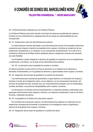 Art. 16 Nombramientos realizados por los Poderes Públicos.

Los Poderes Públicos procurarán atender al principio de presencia equilibrada de mujeres y
hombres en los nombramientos y designaciones de los cargos de responsabilidad que les
correspondan.

Art. 21. Colaboración entre las Administraciones públicas.

  * La Administración General del Estado y las Administraciones de las Comunidades Autónomas
cooperarán para integrar el derecho de igualdad entre mujeres y hombres en el ejercicio de sus
respectivas competencias y, en especial, en sus actuaciones de planificación. En el seno de la
Conferencia Sectorial de la Mujer podrán adoptarse planes y programas conjuntos de actuación
con esta finalidad.

   * Las Entidades Locales integrarán el derecho de igualdad en el ejercicio de sus competencias
y colaborarán, a tal efecto, con el resto de las Administraciones públicas.

  * Art. 23. La educación para la igualdad de mujeres y hombres.

El sistema educativo incluirá entre sus fines la educación en el respeto de los derechos y
libertades fundamentales y en la igualdad de derechos y oportunidades entre mujeres y hombres.

Art. 24. Integración del principio de igualdad en la política de educación.

   * Las Administraciones educativas garantizarán un igual derecho a la educación de mujeres y
hombres a través de la integración activa, en los objetivos y en las actuaciones educativas, del
principio de igualdad de trato, evitando que, por comportamientos sexistas o por los estereotipos
sociales asociados, se produzcan desigualdades entre mujeres y hombres.

  * La eliminación y el rechazo de los comportamientos y contenidos sexistas y estereotipos que
supongan discriminación entre mujeres y hombres, con especial consideración a ello en los libros
de texto y materiales educativos.

Art. 25. La igualdad en el ámbito de la educación superior.

   * En el ámbito de la educación superior, las Administraciones públicas en el ejercicio de sus
respectivas competencias fomentarán la enseñanza y la investigación sobre el significado y
alcance de la igualdad entre mujeres y hombres.

Art. 27. Integración del principio de igualdad en la política de salud.




                                                                                                   20
 