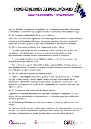 hombres. Para ello, se mejorará la empleabilidad y la permanencia en el empleo de las mujeres,
potenciando su nivel formativo y su adaptabilidad a los requerimientos del mercado de trabajo.

Art. 43. Promoción de la igualdad en la negociación colectiva.

De acuerdo con lo establecido legalmente, mediante la negociación colectiva se podrán establecer
medidas de acción positiva para favorecer el acceso de las mujeres al empleo y la aplicación
efectiva del principio de igualdad de trato y no discriminación en las condiciones de trabajo

Art. 44. Los derechos de conciliación de la vida personal, familiar y laboral.

   * Los derechos de conciliación de la vida personal, familiar y laboral se reconocerán a los
trabajadores y las trabajadoras en forma que fomenten la asunción equilibrada de las
responsabilidades familiares, evitando toda discriminación basada en su ejercicio.

  * El permiso y la prestación por maternidad se concederán en los términos previstos en la
normativa laboral y de Seguridad Social.

   * Para contribuir a un reparto más equilibrado de las responsabilidades familiares, se reconoce
a los padres el derecho a un permiso y una prestación por paternidad, en los términos previstos en
la normativa laboral y de Seguridad Social.

Art. 45. Elaboración y aplicación de los planes de igualdad.

Las empresas están obligadas a respetar la igualdad de trato y de oportunidades en el ámbito
laboral y, con esta finalidad, deberán adoptar medidas dirigidas a evitar cualquier tipo de
discriminación laboral entre mujeres y hombres, medidas que deberán negociar, y en su caso
acordar, con los representantes legales de los trabajadores en la forma que se determine en la
legislación laboral.

Art. 47. Transparencia en la implantación del plan de igualdad.

Se garantiza el acceso de la representación legal de los trabajadores y trabajadoras o, en su
defecto, de los propios trabajadores y trabajadoras, a la información sobre el contenido de los
Planes de igualdad y la.

Art. 48. Medidas específicas para prevenir el acoso sexual y el acoso por razón de sexo en el
trabajo.

Las empresas deberán promover condiciones de trabajo que eviten el acoso sexual y el acoso por
razón de sexo y arbitrar procedimientos específicos para su prevención y para dar cauce a las
denuncias o reclamaciones que puedan formular quienes hayan sido objeto del mismo.




                                                                                                  23
 