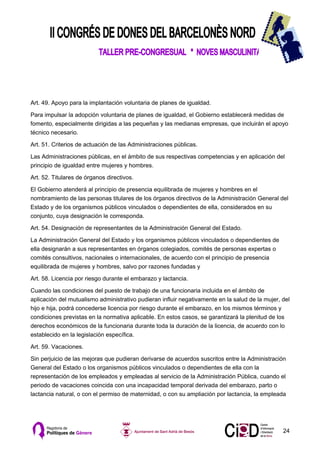 Art. 49. Apoyo para la implantación voluntaria de planes de igualdad.

Para impulsar la adopción voluntaria de planes de igualdad, el Gobierno establecerá medidas de
fomento, especialmente dirigidas a las pequeñas y las medianas empresas, que incluirán el apoyo
técnico necesario.

Art. 51. Criterios de actuación de las Administraciones públicas.

Las Administraciones públicas, en el ámbito de sus respectivas competencias y en aplicación del
principio de igualdad entre mujeres y hombres.

Art. 52. Titulares de órganos directivos.

El Gobierno atenderá al principio de presencia equilibrada de mujeres y hombres en el
nombramiento de las personas titulares de los órganos directivos de la Administración General del
Estado y de los organismos públicos vinculados o dependientes de ella, considerados en su
conjunto, cuya designación le corresponda.

Art. 54. Designación de representantes de la Administración General del Estado.

La Administración General del Estado y los organismos públicos vinculados o dependientes de
ella designarán a sus representantes en órganos colegiados, comités de personas expertas o
comités consultivos, nacionales o internacionales, de acuerdo con el principio de presencia
equilibrada de mujeres y hombres, salvo por razones fundadas y

Art. 58. Licencia por riesgo durante el embarazo y lactancia.

Cuando las condiciones del puesto de trabajo de una funcionaria incluida en el ámbito de
aplicación del mutualismo administrativo pudieran influir negativamente en la salud de la mujer, del
hijo e hija, podrá concederse licencia por riesgo durante el embarazo, en los mismos términos y
condiciones previstas en la normativa aplicable. En estos casos, se garantizará la plenitud de los
derechos económicos de la funcionaria durante toda la duración de la licencia, de acuerdo con lo
establecido en la legislación específica.

Art. 59. Vacaciones.

Sin perjuicio de las mejoras que pudieran derivarse de acuerdos suscritos entre la Administración
General del Estado o los organismos públicos vinculados o dependientes de ella con la
representación de los empleados y empleadas al servicio de la Administración Pública, cuando el
periodo de vacaciones coincida con una incapacidad temporal derivada del embarazo, parto o
lactancia natural, o con el permiso de maternidad, o con su ampliación por lactancia, la empleada




                                                                                                 24
 